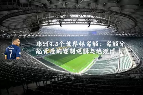 非洲9.5个世界杯名额:名额分配背后的赛制逻辑与地理博弈