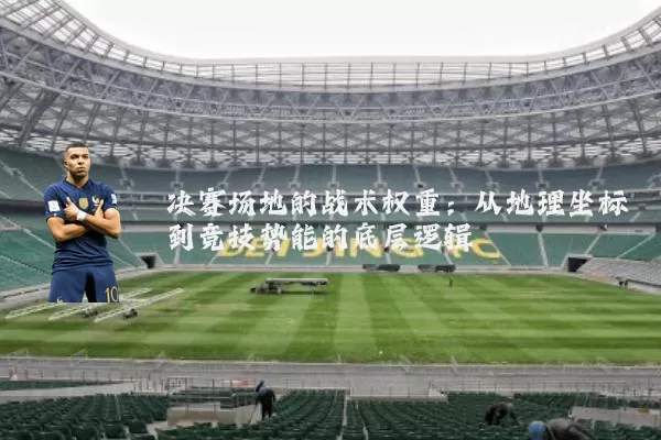 决赛场地的战术权重:从地理坐标到竞技势能的底层逻辑